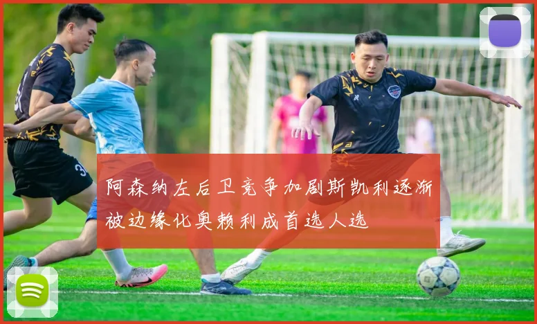 阿森纳左后卫竞争加剧斯凯利逐渐被边缘化奥赖利成首选人选