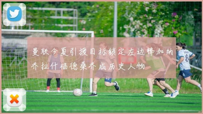 曼联今夏引援目标锁定左边锋加纳乔拉什福德桑乔成历史人物