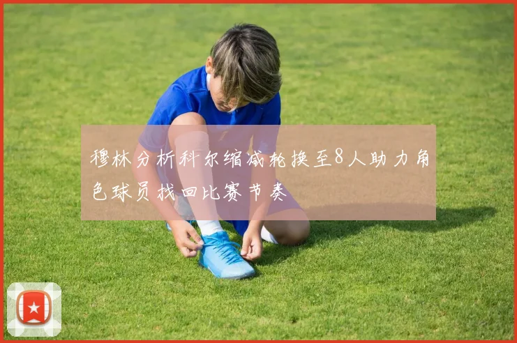 穆林分析科尔缩减轮换至8人助力角色球员找回比赛节奏