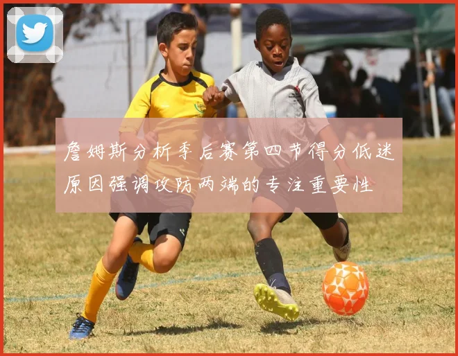 詹姆斯分析季后赛第四节得分低迷原因强调攻防两端的专注重要性