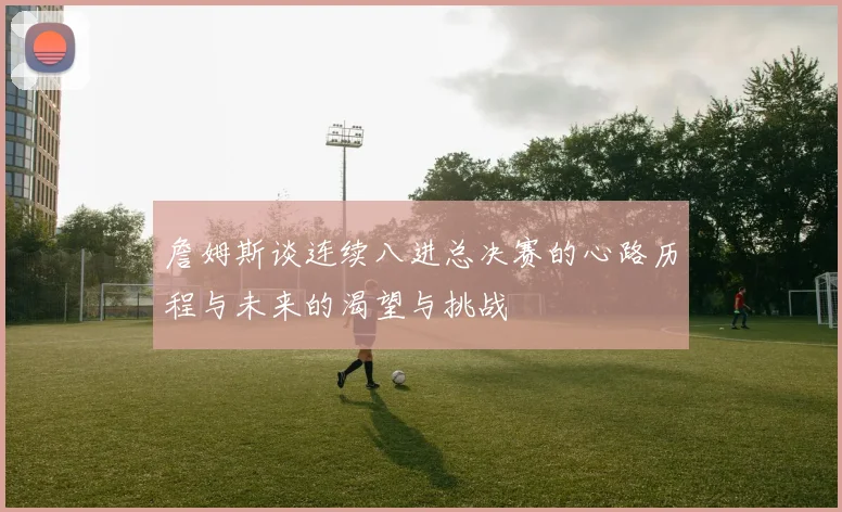 詹姆斯谈连续八进总决赛的心路历程与未来的渴望与挑战