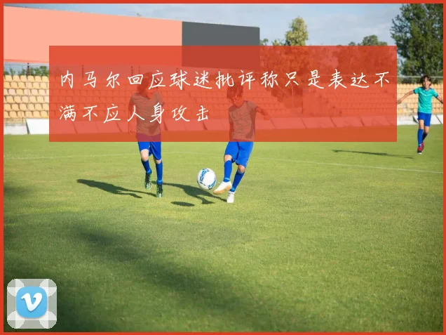 内马尔回应球迷批评称只是表达不满不应人身攻击