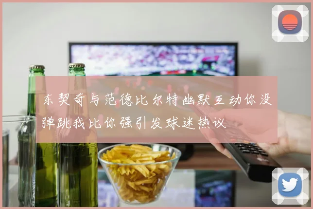 东契奇与范德比尔特幽默互动你没弹跳我比你强引发球迷热议