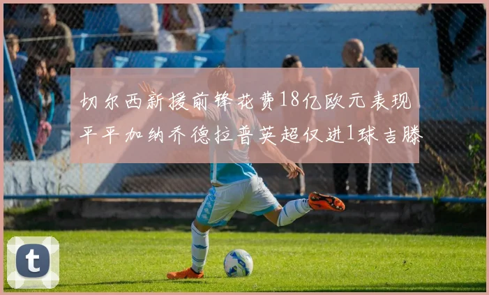 切尔西新援前锋花费18亿欧元表现平平加纳乔德拉普英超仅进1球吉滕斯无进球