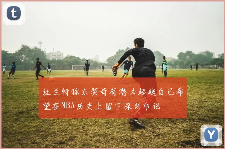杜兰特称东契奇有潜力超越自己希望在NBA历史上留下深刻印记