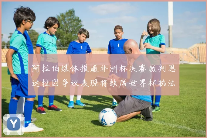 阿拉伯媒体报道非洲杯决赛裁判恩达拉因争议表现将缺席世界杯执法
