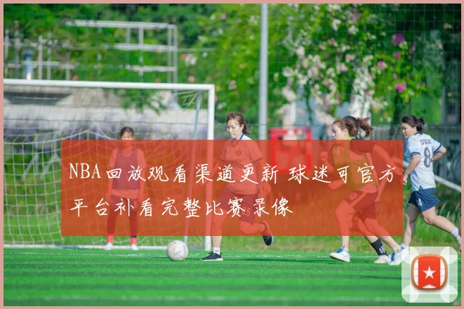 NBA回放观看渠道更新 球迷可官方平台补看完整比赛录像